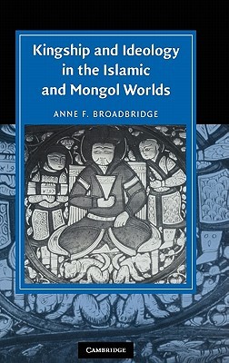 Kingship and Ideology in the Islamic and Mongol Worlds (Cambridge Studies in Islamic Civilization)