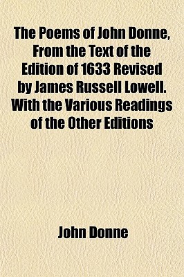 The Poems of John Donne, from the Text of the Edition of 1633 Revised by James Russell Lowell. with the Various Readings of the Other Editions