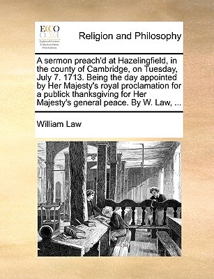 A sermon preach'd at Hazelingfield, in the county of Cambridge, on Tuesday, July 7. 1713. Being the day appointed by Her Majesty's royal proclamation for a publick thanksgiving for Her Majesty's general peace. By W. Law, ...