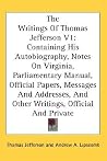 The Writings Of Thomas Jefferson V1: Containing His Autobiography, Notes On Virginia, Parliamentary Manual, Official Papers, Messages And Addresses, And Other Writings, Official And Private The Writings Of Thomas Jefferson V1: Containing His Autobiography, Notes On Virginia, Parliamentary Manual, Official Papers, Messages And Addresses, And Other Writings, Official And Private