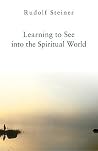 Learning to See into the Spiritual World: Lectures to the Workers at the Goetheanum Learning to See into the Spiritual World: Lectures to the Workers at the Goetheanum