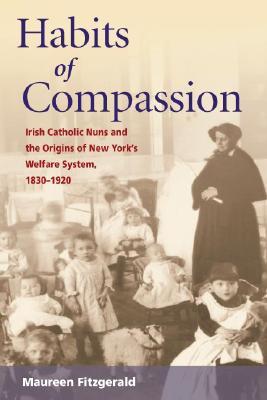 Habits of Compassion: Irish Catholic Nuns and the Origins of New York's Welfare System, 1830-1920 (Women, Gender, and Sexuality in American History)