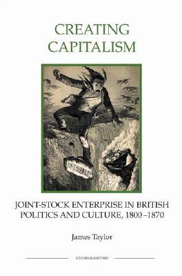 Creating Capitalism: Joint-Stock Enterprise in British Politics and Culture, 1800-1870 (Royal Historical Society Studies in History New Series) (Volume 53)