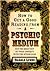 How to Get a Good Reading from a Psychic Medium: Get the Most Out of Your Contact with the Other Side