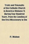 Trials and Triumphs of the Catholic Church in America (Volume 1); During Four Hundred Years, from the Landing of the First Missionary to the