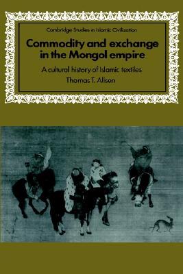 Commodity and Exchange in the Mongol Empire: A Cultural History of Islamic Textiles (Cambridge Studies in Islamic Civilization)