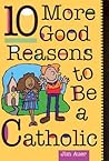 10 More Good Reasons to Be a Catholic 10 More Good Reasons to Be a Catholic