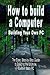 How to build a Computer: Building Your Own PC - The Easy, Step-by-Step Guide to Building the Ultimate, Custom Made PC
