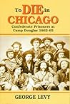 To Die in Chicago: Confederate Prisoners at Camp Douglas, 1862-65 To Die in Chicago: Confederate Prisoners at Camp Douglas, 1862-65
