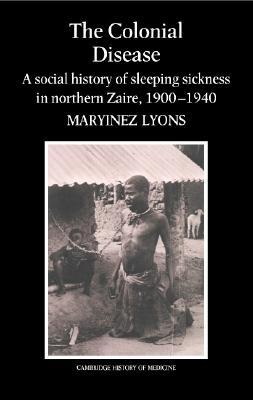 The Colonial Disease: A Social History of Sleeping Sickness in Northern Zaire, 1900–1940 (Cambridge Studies in the History of Medicine)