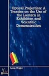 Optical Projection: A Treatise on the Use of the Lantern in Exhibition and Scientific Demonstration Optical Projection: A Treatise on the Use of the Lantern in Exhibition and Scientific Demonstration