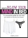 How to Blow Her Mind in Bed: The essential guide for any man who wants to satisfy his woman How to Blow Her Mind in Bed: The essential guide for any man who wants to satisfy his woman