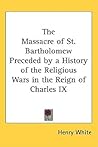 The Massacre of St. Bartholomew Preceded by a History of the Religious Wars in the Reign of Charles IX