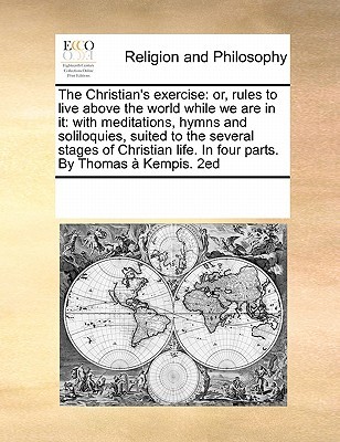 The Christian's Exercise or Rules to Live Above the World While We Are in it with Meditations, Hymns and Soliloquies Suited to the Several Stages of Christian Life. in Four Parts