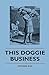 This Doggie Business - A New Work Dealing With The Development Of The Dog And The Strange And Comic Uses Made Of Dogs And What Befell Them, Including ... Of Bull Baiting, Early Dog Shows Etc.
