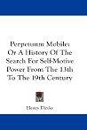 Perpetuum Mobile: Or A History Of The Search For Self-Motive Power From The 13th To The 19th Century Perpetuum Mobile: Or A History Of The Search For Self-Motive Power From The 13th To The 19th Century