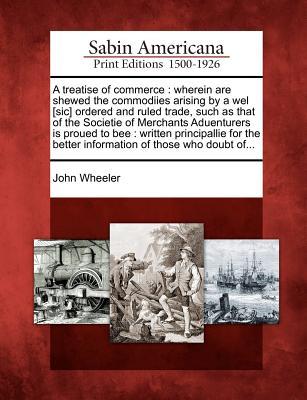 A Treatise of Commerce: Wherein Are Shewed the Commodiies Arising by a Wel [Sic] Ordered and Ruled Trade, Such as That of the Societie of Merchants ... Better Information of Those Who Doubt Of... (Paperback)