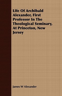 Life of Archibald Alexander, First Professor in the Theological Seminary, at Princeton, New Jersey