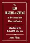 The 1865 Customs of Service for Non-Commissioned Officers and Soldiers: As Derived from Law and Regulations and Practised in the Army of the United ... a Hand-Book for the Rank and File of the Army