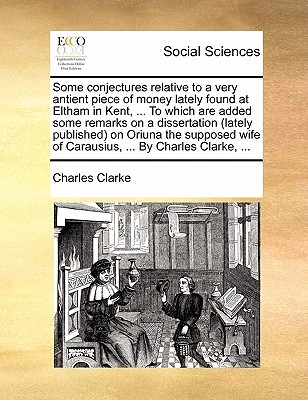 Some conjectures relative to a very antient piece of money lately found at Eltham in Kent, ... To which are added some remarks on a dissertation ... wife of Carausius, ... By Charles Clarke, ... (Paperback)
