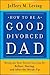 How to be a Good Divorced Dad: Being the Best Parent You Can Be Before, During and After the Break-Up