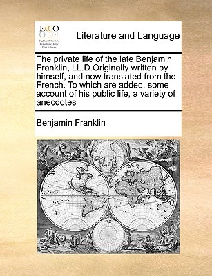 The Private Life of the Late Benjamin Franklin, LL.D.Originally Written by Himself, and Now Translated from the French. to Which Are Added, Some Account of His Public Life, a Variety of Anecdotes