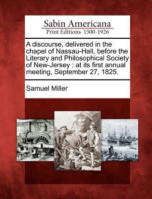 A Discourse, Delivered in the Chapel of Nassau-Hall, Before the Literary and Philosophical Society of New-Jersey: At Its First Annual Meeting, September 27, 1825.