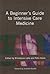 A Beginner's Guide to Intensive Care Medicine: A Handbook for Junior Doctors and Allied Professionals