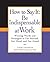 How to Say It: Be Indispensable at Work: Winning Words and Strategies to Get Noticed, Get Hired, and Get Ahead