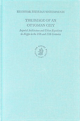 The Image of an Ottoman City: Imperial Architecture and Urban Experience in Aleppo in the 16th and 17th Centuries (The Ottoman Empire and its Heritage, 33)