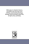 Philosophy As Absolute Science, Founded in the Universal Laws of Being, and including Ontology, theology, and Psychology Made One, As Spirit, Soul, and Body.