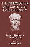 The Philosopher and Society in Late Antiquity: Essays in Honour of Peter Brown The Philosopher and Society in Late Antiquity: Essays in Honour of Peter Brown