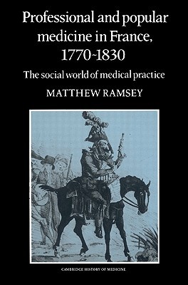 Professional and Popular Medicine in France 1770–1830: The Social World of Medical Practice (Cambridge Studies in the History of Medicine)