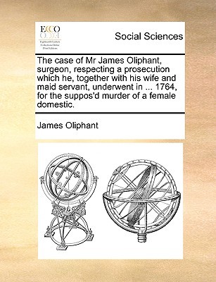 The case of Mr James Oliphant, surgeon, respecting a prosecution which he, together with his wife and maid servant, underwent in ... 1764, for the suppos'd murder of a female domestic. (Paperback)