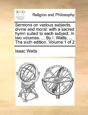 Sermons on Various Subjects, Divine and Moral: With a Sacred Hymn Suited to Each Subject. in Two Volumes. ... by I. Watts, ... the Sixth Edition. Volume 1 of 2