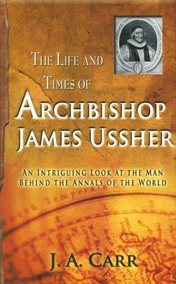 The Life And Times Of Archbishop James Ussher An Intriguing Look At The Man Behind The Annals Of The World By J A Carr
