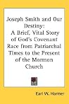 Joseph Smith and Our Destiny: A Brief, Vital Story of God's Covenant Race from Patriarchal Times to the Present of the Mormon Church Joseph Smith and Our Destiny: A Brief, Vital Story of God's Covenant Race from Patriarchal Times to the Present of the Mormon Church