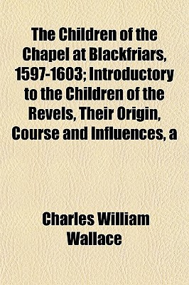 Children of the Chapel at Blackfriars, 1597-1603; Introductory to the Children of the Revelsir Origin, Course and Influences (Paperback)