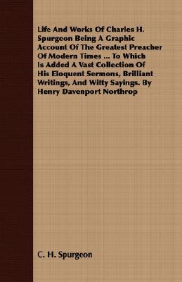 Life and Works of Charles H. Spurgeon Being a Graphic Account of the Greatest Preacher of Modern Times ... to Which Is Added a Vast Collection of His Eloquent Sermons, Brilliant Writings, and Witty Sayings. by Henry Davenport Northrop