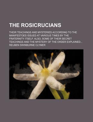 The Rosicrucians; Their Teachings and Mysteries According to the Manifestoes Issued at Various Times by the Fraternity Itself. Also, Some of Their Secret Teachings and the Mystery of the Order Explained (Paperback)