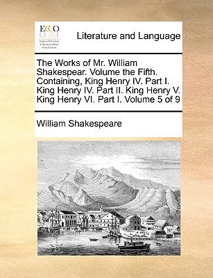 King Henry IV. Part I. King Henry IV. Part II. King Henry V. King Henry VI. Part I. (The Works of Mr. William Shakespear. Volume 5 of 9)