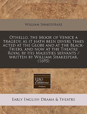 Othello, the Moor of Venice a tragedy, as it hath been divers times acted at the Globe and at the Black-Friers, and now at the Theatre Royal by His ... / written by William Shakespear.