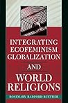 Integrating Ecofeminism, Globalization, and World Religions by Rosemary Radford Ruether Integrating Ecofeminism, Globalization, and World Religions by Rosemary Radford Ruether