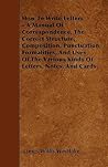How To Write Letters - A Manual Of Correspondence, The Correct Structure, Composition, Punctuation, Formalities, And Uses Of The Various Kinds Of Letters, Notes, And Cards