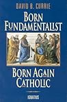 Born Fundamentalist, Born Again Catholic by David B. Currie Born Fundamentalist, Born Again Catholic by David B. Currie