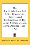 The Jesuit Relations and Allied Documents: Travels and Explorations of the Jesuit Missionaries in North America 1610 - 1791 The Jesuit Relations and Allied Documents: Travels and Explorations of the Jesuit Missionaries in North America 1610 - 1791