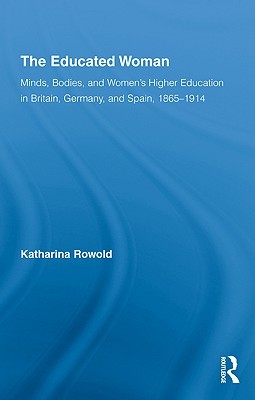 The Educated Woman: Minds, Bodies, and Women's Higher Education in Britain, Germany, and Spain, 1865-1914 (Routledge Research in Gender and History)