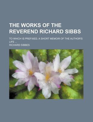 The Works of the Reverend Richard Sibbs (Volume 1); To Which Is Prefixed, a Short Memoir of the Author's Life
