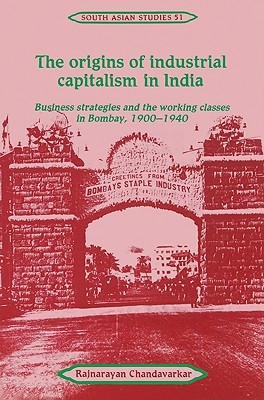 The Origins of Industrial Capitalism in India: Business Strategies and the Working Classes in Bombay, 1900–1940 (Cambridge South Asian Studies, Series Number 51)