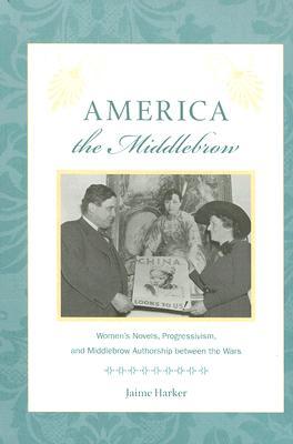 America the Middlebrow: Women's Novels, Progressivism, and Middlebrow Authorship between the Wars (Studies in Print Culture and the History of the Book)